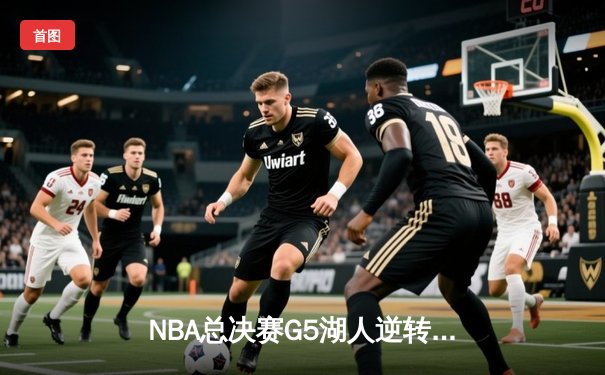 NBA总决赛G5湖人逆转胜热火 詹姆斯三双率队夺赛点