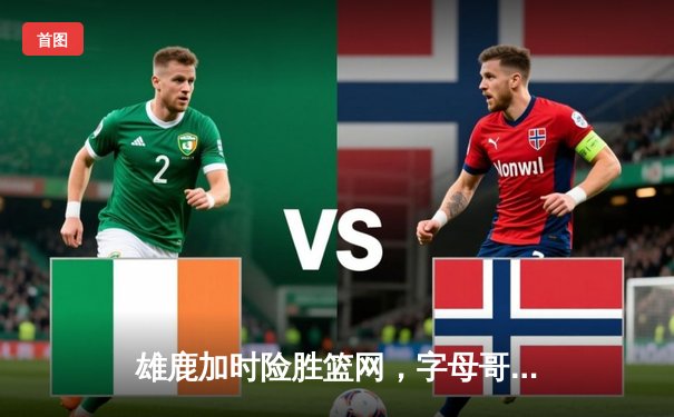 雄鹿加时险胜篮网，字母哥44分14篮板引领逆转，利拉德关键时刻一锤定音