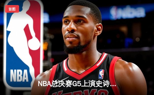 NBA总决赛G5上演史诗逆转 凯尔特人末节惊魂守冠
