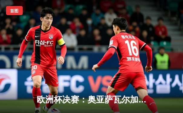 欧洲杯决赛：奥亚萨瓦尔加时绝杀，西班牙2-1英格兰第四度夺冠
